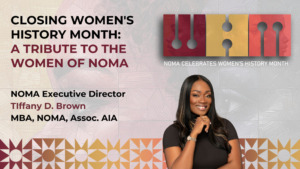A graphic that reads: Closing Women's History Month: A Tribute to the Women of NOMA from NOMA Executive Director, Tiffany D. Brown, MBA, NOMA, Assoc. AIA and a headshot photo of Tiffany Brown